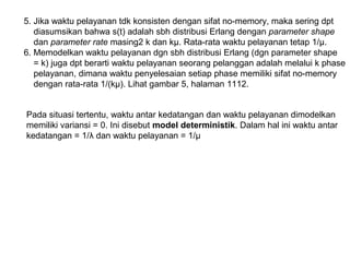 5. Jika waktu pelayanan tdk konsisten dengan sifat no-memory, maka sering dpt
diasumsikan bahwa s(t) adalah sbh distribusi Erlang dengan parameter shape
dan parameter rate masing2 k dan kµ. Rata-rata waktu pelayanan tetap 1/μ.
6. Memodelkan waktu pelayanan dgn sbh distribusi Erlang (dgn parameter shape
= k) juga dpt berarti waktu pelayanan seorang pelanggan adalah melalui k phase
pelayanan, dimana waktu penyelesaian setiap phase memiliki sifat no-memory
dengan rata-rata 1/(kμ). Lihat gambar 5, halaman 1112.
Pada situasi tertentu, waktu antar kedatangan dan waktu pelayanan dimodelkan
memiliki variansi = 0. Ini disebut model deterministik. Dalam hal ini waktu antar
kedatangan = 1/λ dan waktu pelayanan = 1/µ
 