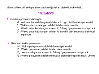 Menurut Kendall, setiap sistem antrian dijealskan oleh 6 karakteristik :
1/2/3/4/5/6
1: Keadaan proses kedatangan
M : Waktu antar kedatangan adalah r.v iid dgn distribusi eksponensial
D : Waktu antar kedatangan adalah iid dan deterministik
Ek : Waktu antar kedatangan adalah iid Erlang dgn parameter shape = k
GI : Waktu antar kedatangan adalah iid diwakili oleh beberapa distribusi
yg umum.
2 : Keadaan waktu pelayanan
M : Waktu pelayanan adalah iid dan eksponensial
D : Waktu pelayanan adalah iid dan deterministik
Ek : Waktu pelayanan adalah iid Erlang dgn parameter shape = k
G : Waktu pelayanan adalah iid diwakili oleh beberapa distribusi umum
 