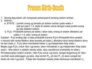 1. Sering digunakan utk menjawab pertanyaan2 tentang sistem antrian.
2. Definisi :
a. STATE : Jumlah orang yg berada pd sistem antrian pada waktu t
Jadi pd saat t = 0, state dr sistem sama dengan awal jumlah orang
yg ada didalam sistem.
b. Pij(t) : Probabiliti bahwa pd waktu t akan ada j orang di sistem diketahui pd
waktu t = 0, ada i orang di sistem.
Catatan : Pij(t) analog dgn n-step probabiliti transisi Pij(n) (Probabiliti bhw setelah
n transisi sbh rantai Markov akan berada pd state j, diketahui bhw rantai Markov dimu
lai dari state i). Pij(n) akan mendekati batas πj yg independen thdp state i.
Begitu juga Pij(t), untuk nilai t yg besar, akan mendekati πj yg independen thdp state
awal i. Kita sebut πj adalah steady state, atau equilibrium probability dr state j.
Pd kebanyakan sistem antrian, nilai Pij(t) untuk t yg kecil, sangat tergantung dr nilai i
(Jumlah awal pelanggan yg ada), sbg contoh P50,1(t) dan P1,1(t) akan sangat ber
beda utk nilai t yg kecil. Tetapi dlm keadaan steady state keduanya mendekati π1.
 