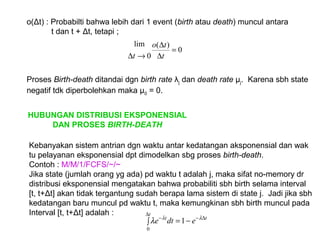 o(Δt) : Probabilti bahwa lebih dari 1 event (birth atau death) muncul antara
t dan t + Δt, tetapi ;
Proses Birth-death ditandai dgn birth rate λj dan death rate µj. Karena sbh state
negatif tdk diperbolehkan maka µ0 = 0.
0
)(
0
lim
=
∆
∆
→∆ t
to
t
HUBUNGAN DISTRIBUSI EKSPONENSIAL
DAN PROSES BIRTH-DEATH
Kebanyakan sistem antrian dgn waktu antar kedatangan aksponensial dan wak
tu pelayanan eksponensial dpt dimodelkan sbg proses birth-death.
Contoh : M/M/1/FCFS/~/~
Jika state (jumlah orang yg ada) pd waktu t adalah j, maka sifat no-memory dr
distribusi eksponensial mengatakan bahwa probabiliti sbh birth selama interval
[t, t+Δt] akan tidak tergantung sudah berapa lama sistem di state j. Jadi jika sbh
kedatangan baru muncul pd waktu t, maka kemungkinan sbh birth muncul pada
Interval [t, t+Δt] adalah :
∫ −=
∆
∆−−
t
tt
edte
0
1 λλ
λ
 