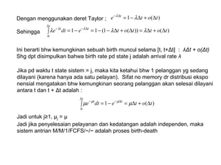 Dengan menggunakan deret Taylor ;
Sehingga
)(1 tote t
∆+∆−=∆−
λλ
)())(1(11
0
tottotedte
t
tt
∆+∆=∆+∆−−=∫ −=
∆
∆−−
λλλ λλ
Ini berarti bhw kemungkinan sebuah birth muncul selama [t, t+Δt] : λΔt + o(Δt)
Shg dpt disimpulkan bahwa birth rate pd state j adalah arrival rate λ
Jika pd waktu t state sistem = j, maka kita ketahui bhw 1 pelanggan yg sedang
dilayani (karena hanya ada satu pelayan). Sifat no memory dr distribusi ekspo
nensial mengatakan bhw kemungkinan seorang pelanggan akan selesai dilayani
antara t dan t + Δt adalah :
Jadi untuk j≥1, µj = μ
Jadi jika penyelesaian pelayanan dan kedatangan adalah independen, maka
sistem antrian M/M/1/FCFS/~/~ adalah proses birth-death
∫ ∆+∆=−=
∆
∆−−
t
tt
totedte
0
)(1 µµ µµ
 