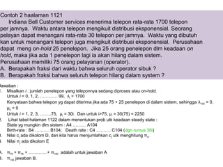 Contoh 2 haalaman 1121
Indiana Bell Customer services menerima telepon rata-rata 1700 telepon
per jamnya. Waktu antara telepon mengikuit distribusi eksponensial. Seorang
pelayan dapat menangani rata-rata 30 telepon per jamnya. Waktu yang dibutuh
kan untuk menangani telepon juga mengikuit distribusi eksponensial. Perusahaan
dapat meng on-hold 25 penelepon. Jika 25 orang penelepon dlm keadaan on
hold, maka jika ada 1 penelepon lagi ia akan hilang dalam sistem.
Perusahaan memiliki 75 orang pelayanan (operator).
A. Berapakah fraksi dari waktu bahwa seluruh operator sibuk ?
B. Berapakah fraksi bahwa seluruh telepon hilang dalam system ?
Jawaban :
1. Misalkan i : jumlah penelepon yang teleponnya sedang diproses atau on-hold.
Untuk i = 0, 1, 2, ………… 99, λi = 1700
Kenyataan bahwa telepon yg dapat diterima jika ada 75 + 25 penelepon di dalam sistem, sehingga λ100 = 0.
μ0 = 0
Untuk i = 1, 2, 3, ……..75, μi = 30i. Dan untuk i>75, µi = 30(75) = 2250
2. Lihat tabel halaman 1122 dalam menentukan prob utk keadaan steady state :
State yg mungkin dlm sistem : A4 ……… A104
Birth-rate : B4 ………. B104; Death rate : C4 ………. C104 (dgn rumus 30i)
3. Nilai cj ada dikolom D, dan kita harus menjumlahkan cj utk menghitung π0.
4. Nilai πj ada dikolom E
A. π75 + π76 + ………….+ π100 adalah untuk jawaban A
B. π100 jawaban B.
 