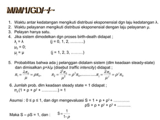 1. Waktu antar kedatangan mengikuti distribusi eksponensial dgn laju kedatangan λ.
2. Waktu pelayanan mengikuti distribusi eksponensial dengan laju pelayanan μ.
3. Pelayan hanya satu.
4. Jika sistem dimodelkan dgn proses birth-death didapat ;
λj = λ (j = 0, 1, 2, ……….)
µ0 = 0;
µj = µ (j = 1, 2, 3, ………)
5. Probabilitas bahwa ada j pelanggan didalam sistem (dlm keadaan steady-state)
dan dimisalkan ρ=λ/μ (disebut traffic intencity) didapat ;
6. Jumlah prob. dlm keadaan steady state = 1 didapat ;
π0 (1 + ρ + ρ2
+ …………) = 1
Asumsi : 0 ≤ ρ ≤ 1, dan dgn mengevaluasi S = 1 + ρ + ρ2
+ …………
ρS = ρ + ρ2
+ ρ3
+ ……….
Maka S – ρS = 1, dan : ρ-1
1
S =
0
0
0
20
0
0
,, πρ
µ
πλ
ππρ
µ
πλ
πρπ
µ
λπ
π j
j
======
j
j2
2
21 ................
 