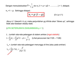 Dengan mensubsitusikan ke π0 (1 + ρ + ρ2 + …………) = 1, didapat;
π0 =1 – ρ. Sehingga didapat :
ρ-1
1
S =
πj = ρj
(1 – ρ) (0 ≤ ρ ≤ 1)
Jika ρ ≥ 1 (berarti λ ≥ µ), maka perjumlahan yg infinite akan “blows up”, sehingga
tidak ada keadaan steady state.
(UTK SETERUSNYA DIASUMSIKAN ρ < 1)
L : Jumlah rata-rata pelanggan di sistem antrian (ingat statistik)
∑ ∑ =−==
∞
=
∞
=0j 0j
j
-
jjL
λµ
λ
ρρπ )1(j (Lihat penurunan hal.1125 – 1126)
Lq = Jumlah rata-rata pelanggan menunggu di line (atau pada antrian)
∑ ==
∞
=0j
2
q
)-(
1)-(jL
λµµ
λ
π j
 