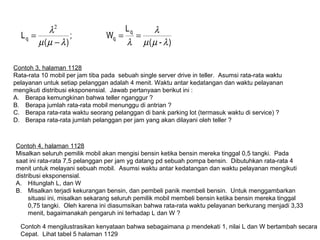 )-(
L
W;
)(
L
q
qq
λµµ
λ
λλµµ
λ
==
−
=
2
Contoh 3, halaman 1128
Rata-rata 10 mobil per jam tiba pada sebuah single server drive in teller. Asumsi rata-rata waktu
pelayanan untuk setiap pelanggan adalah 4 menit. Waktu antar kedatangan dan waktu pelayanan
mengikuti distribusi eksponensial. Jawab pertanyaan berikut ini :
A. Berapa kemungkinan bahwa teller nganggur ?
B. Berapa jumlah rata-rata mobil menunggu di antrian ?
C. Berapa rata-rata waktu seorang pelanggan di bank parking lot (termasuk waktu di service) ?
D. Berapa rata-rata jumlah pelanggan per jam yang akan dilayani oleh teller ?
Contoh 4, halaman 1128
Misalkan seluruh pemilik mobil akan mengisi bensin ketika bensin mereka tinggal 0,5 tangki. Pada
saat ini rata-rata 7,5 pelanggan per jam yg datang pd sebuah pompa bensin. Dibutuhkan rata-rata 4
menit untuk melayani sebuah mobil. Asumsi waktu antar kedatangan dan waktu pelayanan mengikuti
distribusi eksponensial.
A. Hitunglah L, dan W
B. Misalkan terjadi kekurangan bensin, dan pembeli panik membeli bensin. Untuk menggambarkan
situasi ini, misalkan sekarang seluruh pemilik mobil membeli bensin ketika bensin mereka tinggal
0,75 tangki. Oleh karena ini diasumsikan bahwa rata-rata waktu pelayanan berkurang menjadi 3,33
menit, bagaimanakah pengaruh ini terhadap L dan W ?
Contoh 4 mengilustrasikan kenyataan bahwa sebagaimana ρ mendekati 1, nilai L dan W bertambah secara
Cepat. Lihat tabel 5 halaman 1129
 