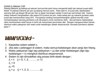 Contoh 5, halaman 1129
Pekerja Mekanik yg bekerja pd sebuah tool-and-die plant harus mengambil alat2 dari sebuah pusat alat2.
Rata2 10 pekerja mekanik per jam yg datang mencari parts. Pada saat ini, di pusat alat, dipekerjakan
seorang clerk yg dibayar $6 per jam dan ia dapat menangani setiap 5 menit per permintaan alat. Karena
setiap mekanik menghasilkan nilai setara $10 produk per jam, maka setiap jam yg mekanik gunakan pada
pusat alat membutuhkan biaya $10. Perusahaan sedang mempertimbangkan apakah bernilai untuk
memperkerjakan seorang pembantu (utk 4$ perjam) untuk membentu clerk. Jika pembantu dipekerjakan,
clerk membutuhkan rata2 hanya 4 menit utk memproses permintaan alat. Dengan mengasumsikan bahwa
distribusi waktu pelayanan dan waktu antar kedatangan adalah eksponensial, haruskah pembantu dipeker
jakan ?
1. Kapasitas sistem adalah c.
2. Jika ada c pelanggan di sistem, maka semua kedatangan akan pergi dan hilang.
3. Waktu pelayanan (dgn laju pelayanan = µ) dan antar kedatangan (dgn laju
kedatangan = λ) mengikuti distribusi eksponensial.
4. Sistem ini dpt dimodelkan sbg proses birth-death dengan :
λj = λ (j = 0, 1, 2, ……….c -1)
λc = 0
μ0 =0
μj = μ (j = 1, 2, 3, ………….c)
 