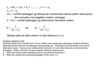 )1()1( c
q
q
c
L
W
L
W
πλπλ −
=
−
= dan
Steady state pd sitem antrian ini ada walaupun λ ≥ µ
Contoh 6, halaman 1135:
Seorang tukang cukur memiliki total 10 kursi. Waktu antar kedatangan pelanggan mengikuti distribusi
eksponensial dan rata-rata 20 pelanggan datang setiap jam. Pelanggan2 yg melihat toko cukur penuh
tidak akan masuk. Tukang cukur membutuhkan rata-rata 12 menit untuk mencukur rambut seorang
Pelanggan. Waktu mencukur ini juga mengikuti distribusi eksponensial.
A. Rata-rata berapa jumlah pelanggan per jam yg dipotong rambutnya ?
B. Rata-rata, berapa lama seorang pelanggan di toko cukur ini ?
Ls = 0π0 + 1(π1 + π2 + ………..) = 1 – π0
Lq = L – Ls
λπc = Jumlah pelanggan yg datang dan menemukan bahwa sistem terisi penuh
dan kemudian meninggalkan sistem, sehingga :
λ – λπc = Jumlah pelanggan yg sebenarnya memasuki sistem.
 