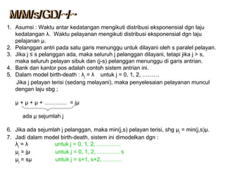 1. Asumsi : Waktu antar kedatangan mengikuti distribusi eksponensial dgn laju
kedatangan λ. Waktu pelayanan mengikuti distribusi eksponensial dgn laju
pelajanan μ.
2. Pelanggan antri pada satu garis menunggu untuk dilayani oleh s paralel pelayan.
3. Jika j ≤ s pelanggan ada, maka seluruh j pelanggan dilayani, tetapi jika j > s,
maka seluruh pelayan sibuk dan (j-s) pelanggan menunggu di garis antrian.
4. Bank dan kantor pos adalah contoh sistem antrian ini.
5. Dalam model birth-death : λj = λ untuk j = 0, 1, 2, ………
Jika j pelayan terisi (sedang melayani), maka penyelesaian pelayanan muncul
dengan laju sbg ;
μ + μ + μ + ………… = jμ
ada µ sejumlah j
6. Jika ada sejumlah j pelanggan, maka min(j,s) pelayan terisi, shg μj = min(j,s)μ.
7. Jadi dalam model birth-death, sistem ini dimodelkan dgn :
λj = λ untuk j = 0, 1, 2, ………….
µj = jµ untuk j = 0, 1, 2, ………… s
µj = sµ untuk j = s+1, s+2, ……….
 