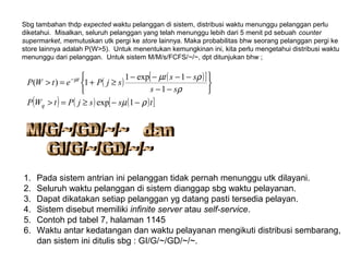 Sbg tambahan thdp expected waktu pelanggan di sistem, distribusi waktu menunggu pelanggan perlu
diketahui. Misalkan, seluruh pelanggan yang telah menunggu lebih dari 5 menit pd sebuah counter
supermarket, memutuskan utk pergi ke store lainnya. Maka probabilitas bhw seorang pelanggan pergi ke
store lainnya adalah P(W>5). Untuk menentukan kemungkinan ini, kita perlu mengetahui distribusi waktu
menunggu dari pelanggan. Untuk sistem M/M/s/FCFS/~/~, dpt ditunjukan bhw ;
( ) ( )[ ]
( ) ( ) ( )[ ]tssjPtWP
ss
sst
sjPetWP
q
t
ρµ
ρ
ρµµ
−−≥=>






−−
−−−−
≥+=> −
1exp
1
1exp1
1)(
1. Pada sistem antrian ini pelanggan tidak pernah menunggu utk dilayani.
2. Seluruh waktu pelanggan di sistem dianggap sbg waktu pelayanan.
3. Dapat dikatakan setiap pelanggan yg datang pasti tersedia pelayan.
4. Sistem disebut memiliki infinite server atau self-service.
5. Contoh pd tabel 7, halaman 1145
6. Waktu antar kedatangan dan waktu pelayanan mengikuti distribusi sembarang,
dan sistem ini ditulis sbg : GI/G/~/GD/~/~.
 