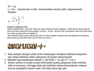 W = 1/μ
L = λ/µ (persamaan ini tdk. membutuhkan asumsi distr. eksponensial).
Didapat :
!j
e
j
j
µ
λ
µ
λ
π
−





=
Contoh 9, halaman 1146
Selama setiap tahun, rata-rata 3 toko ice cream dibuka di kota smalltown. Rata-rata lamanya sebuah
toko ice-cream tetap dlm bisnis adalah 10 tahun. Pd tgl 1 januari 2525, berapakah rata-rata jumlah toko
ice cream yg akan ada di smalltown ?
Jika distribusi waktu antara dibukanya toko ice cream adalah eksponensial, berapakah kemungkinan
bhw pd tgl 1januari 2525 akan ada 25 toko ice cream ?
1. Satu pelayan dengan waktu antar kedatangan mengikuti distribusi eksponen
sial, tetapi distribusi waktu pelayanan (S) bukan eksponensial.
2. Misalkan laju kedatangan adalah λ, dan E(S) = 1/μ dan σ2
= var s
3. Sistem antrian ini bukan proses birth-death (waktu pelayanan tidak memiliki
sifat no-memory), sehingga tidak dpt dituliskan bahwa kemungkinan sebuah
service completion antara t dan t+Δt tidak sama dgn µΔt.
 