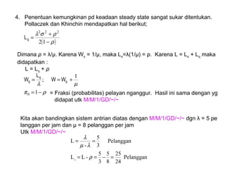 4. Penentuan kemungkinan pd keadaan steady state sangat sukar ditentukan.
Pollaczek dan Khinchin mendapatkan hal berikut;
( )ρ
ρσλ
−
+
=
12
222
qL
Dimana ρ = λ/μ. Karena Ws = 1/µ, maka Ls=λ(1/μ) = ρ. Karena L = Ls + Lq maka
didapatkan :
L = Lq + ρ
ρπ
µλ
−=
+==
1
1
;
0
q
q
q WW
L
W
= Fraksi (probabilitas) pelayan nganggur. Hasil ini sama dengan yg
didapat utk M/M/1/GD/~/~
Kita akan bandingkan sistem antrian diatas dengan M/M/1/GD/~/~ dgn λ = 5 pe
langgan per jam dan µ = 8 pelanggan per jam
Utk M/M/1/GD/~/~
Pelanggan
24
25
8
5
3
5
-LL
Pelanggan
3
5
-
L
q
=−==
==
ρ
λµ
λ
 