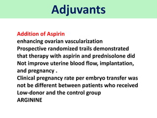 Adjuvants
Addition of Aspirin
enhancing ovarian vascularization
Prospective randomized trails demonstrated
that therapy with aspirin and prednisolone did
Not improve uterine blood flow, implantation,
and pregnancy .
Clinical pregnancy rate per embryo transfer was
not be different between patients who received
Low-donor and the control group
ARGININE
 