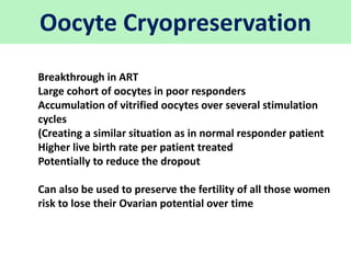 Oocyte Cryopreservation
Breakthrough in ART
Large cohort of oocytes in poor responders
Accumulation of vitrified oocytes over several stimulation
cycles
(Creating a similar situation as in normal responder patient
Higher live birth rate per patient treated
Potentially to reduce the dropout
Can also be used to preserve the fertility of all those women
risk to lose their Ovarian potential over time
 