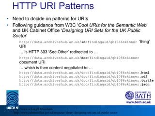 HTTP URI Patterns Need to decide on patterns for URIs Following guidance from W3C ‘ Cool URIs for the Semantic Web ’ and UK Cabinet Office ‘ Designing URI Sets for the UK Public Sector ’ http://data.archiveshub.ac.uk/ id /findingaid/gb1086skinner  ‘thing’ URI …  is HTTP 303 ‘See Other’ redirected to … http://data.archiveshub.ac.uk/ doc /findingaid/gb1086skinner  document URI …  which is then content negotiated to … http://data.archiveshub.ac.uk/doc/findingaid/gb1086skinner .html http://data.archiveshub.ac.uk/doc/findingaid/gb1086skinner .rdf  http://data.archiveshub.ac.uk/doc/findingaid/gb1086skinner .turtle http://data.archiveshub.ac.uk/doc/findingaid/gb1086skinner .json http://www.w3.org/TR/cooluris/ http://www.cabinetoffice.gov.uk/resource-library/designing-uri-sets-uk-public-sector 