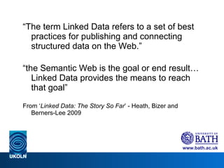 “ The term Linked Data refers to a set of best practices for publishing and connecting structured data on the Web.” “ the Semantic Web is the goal or end result… Linked Data provides the means to reach that goal” From ‘ Linked Data: The Story So Far ’ - Heath, Bizer and Berners-Lee 2009 