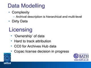 Data Modelling Complexity Archival description is hierarchical and multi-level Dirty Data Licensing ‘ Ownership’ of data Hard to track attribution CC0 for Archives Hub data Copac license decision in progress 