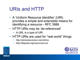 URIs and HTTP A ‘Uniform Resource Identifier’ (URI) provides a simple and extensible means for identifying a resource - RFC 3986 HTTP URIs may be ‘de-referenced’ A URL is a type of URI HTTP URIs are used for “real world” things http://adrianstevenson.com/id/me http://dbpedia.org/resource/Love 