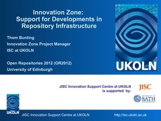 Innovation Zone:
    Support for Developments in
     Repository Infrastructure
Thom Bunting
Innovation Zone Project Manager
ISC at UKOLN


Open Repositories 2012 (OR2012)
University of Edinburgh



                            JISC Innovation Support Centre at UKOLN
                                                    is supported by:




       JISC Innovation Support Centre at UKOLN            http://isc.ukoln.ac.uk
 