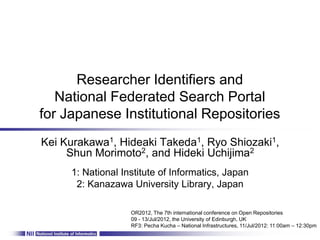Researcher Identifiers and
   National Federated Search Portal
for Japanese Institutional Repositories
Kei Kurakawa1, Hideaki Takeda1, Ryo Shiozaki1,
     Shun Morimoto2, and Hideki Uchijima2
     1: National Institute of Informatics, Japan
      2: Kanazawa University Library, Japan

                   OR2012, The 7th international conference on Open Repositories
                   09 - 13/Jul/2012, the University of Edinburgh, UK
                   RF3: Pecha Kucha – National Infrastructures, 11/Jul/2012: 11:00am – 12:30pm
 
