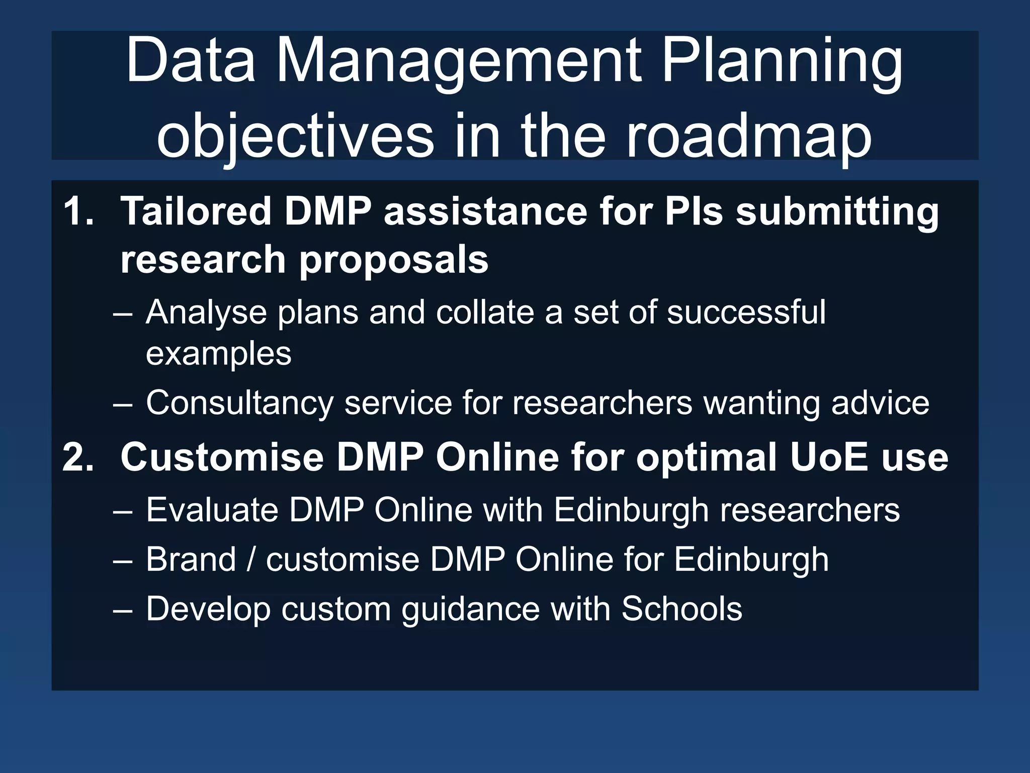 Data Management Planning
objectives in the roadmap
1. Tailored DMP assistance for PIs submitting
research proposals
– Analyse plans and collate a set of successful
examples
– Consultancy service for researchers wanting advice
2. Customise DMP Online for optimal UoE use
– Evaluate DMP Online with Edinburgh researchers
– Brand / customise DMP Online for Edinburgh
– Develop custom guidance with Schools
 