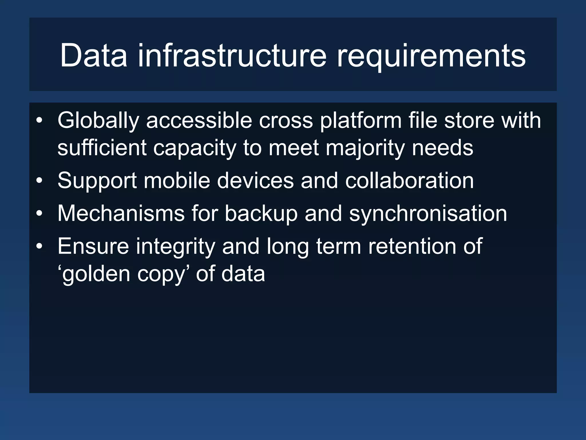 Data infrastructure requirements
• Globally accessible cross platform file store with
sufficient capacity to meet majority needs
• Support mobile devices and collaboration
• Mechanisms for backup and synchronisation
• Ensure integrity and long term retention of
‘golden copy’ of data
 