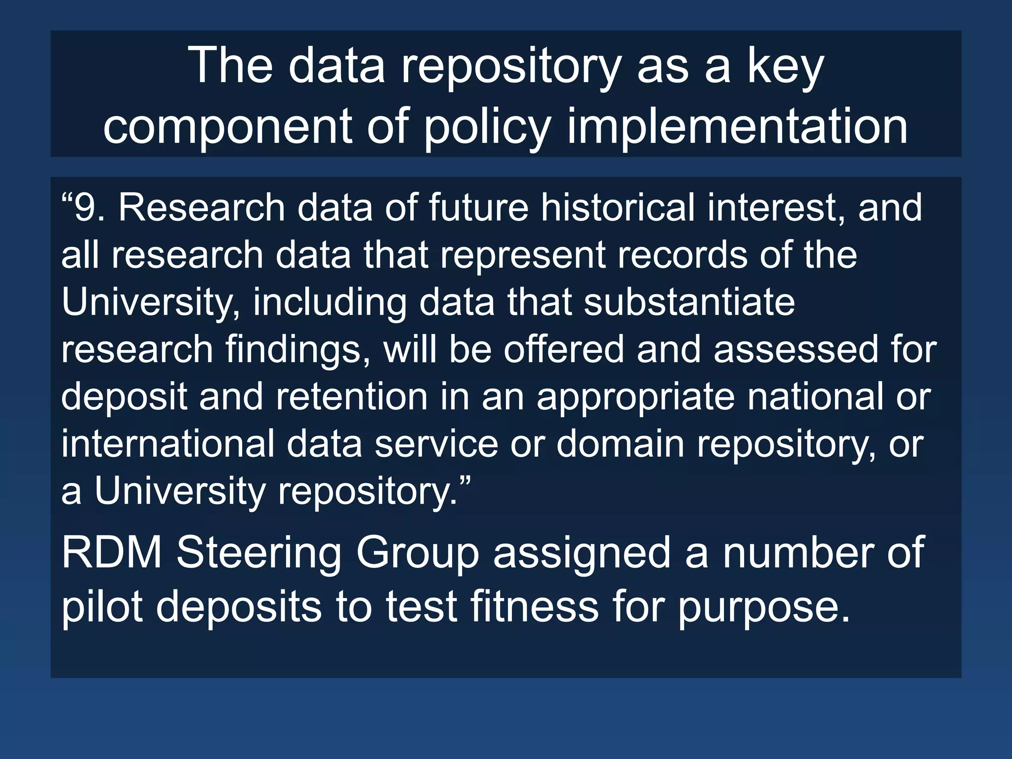 The data repository as a key
component of policy implementation
“9. Research data of future historical interest, and
all research data that represent records of the
University, including data that substantiate
research findings, will be offered and assessed for
deposit and retention in an appropriate national or
international data service or domain repository, or
a University repository.”
RDM Steering Group assigned a number of
pilot deposits to test fitness for purpose.
 