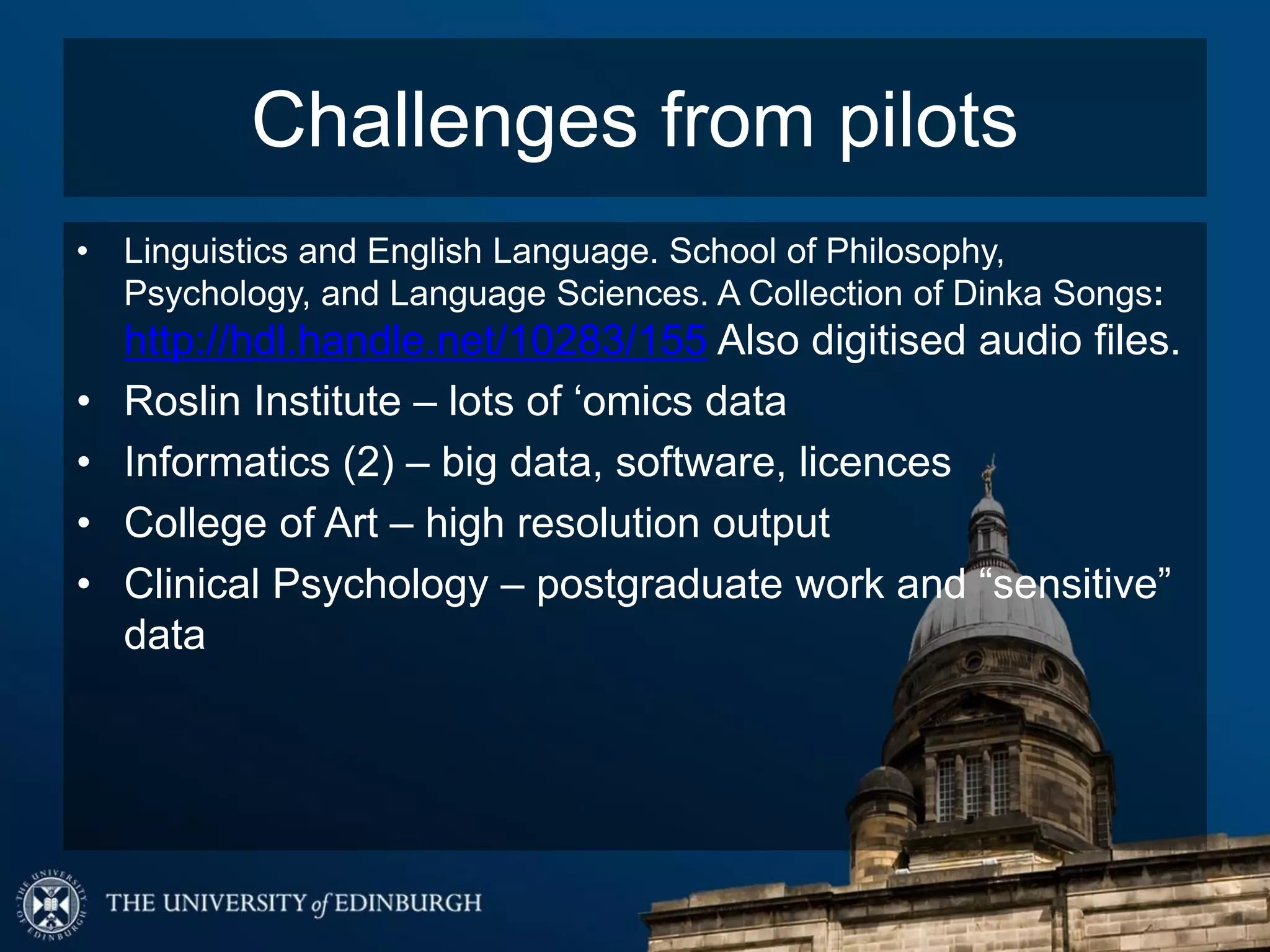 Challenges from pilots
• Linguistics and English Language. School of Philosophy,
Psychology, and Language Sciences. A Collection of Dinka Songs:
http://hdl.handle.net/10283/155 Also digitised audio files.
• Roslin Institute – lots of ‘omics data
• Informatics (2) – big data, software, licences
• College of Art – high resolution output
• Clinical Psychology – postgraduate work and “sensitive”
data
 