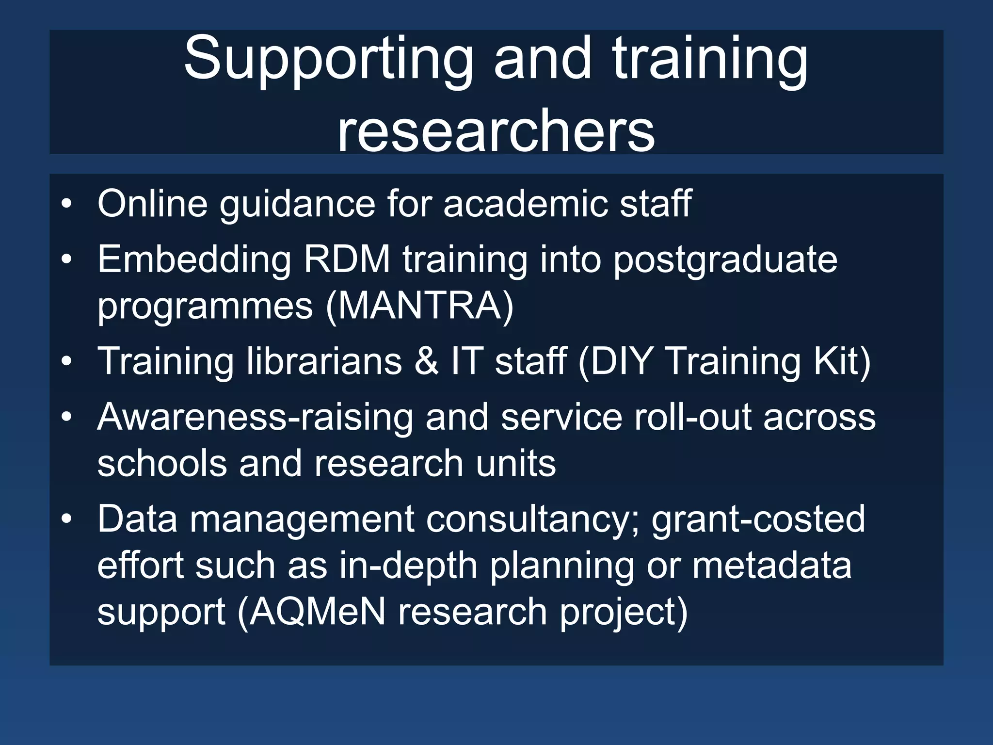 Supporting and training
researchers
• Online guidance for academic staff
• Embedding RDM training into postgraduate
programmes (MANTRA)
• Training librarians & IT staff (DIY Training Kit)
• Awareness-raising and service roll-out across
schools and research units
• Data management consultancy; grant-costed
effort such as in-depth planning or metadata
support (AQMeN research project)
 