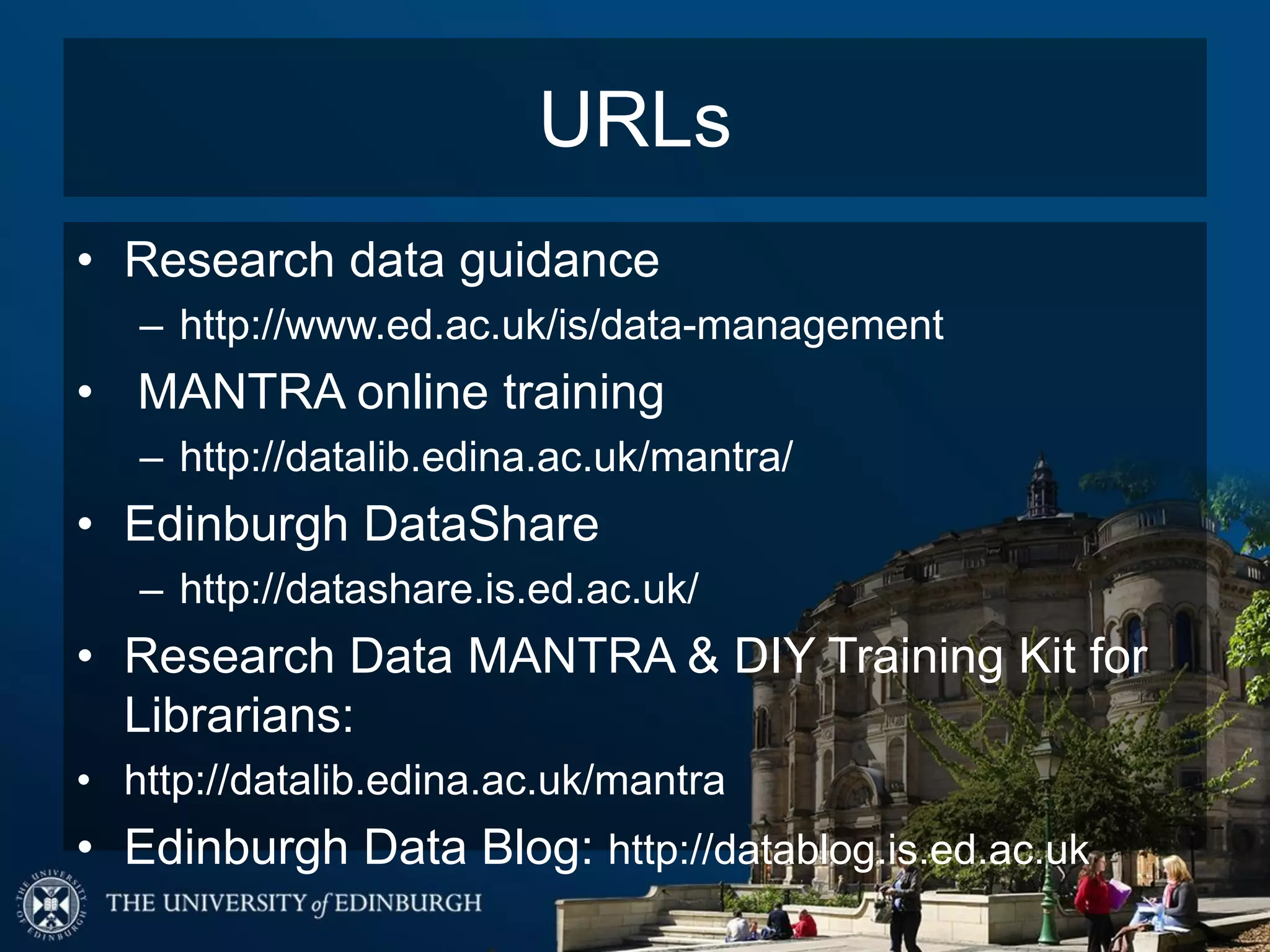 URLs
• Research data guidance
– http://www.ed.ac.uk/is/data-management
• MANTRA online training
– http://datalib.edina.ac.uk/mantra/
• Edinburgh DataShare
– http://datashare.is.ed.ac.uk/
• Research Data MANTRA & DIY Training Kit for
Librarians:
• http://datalib.edina.ac.uk/mantra
• Edinburgh Data Blog: http://datablog.is.ed.ac.uk
 