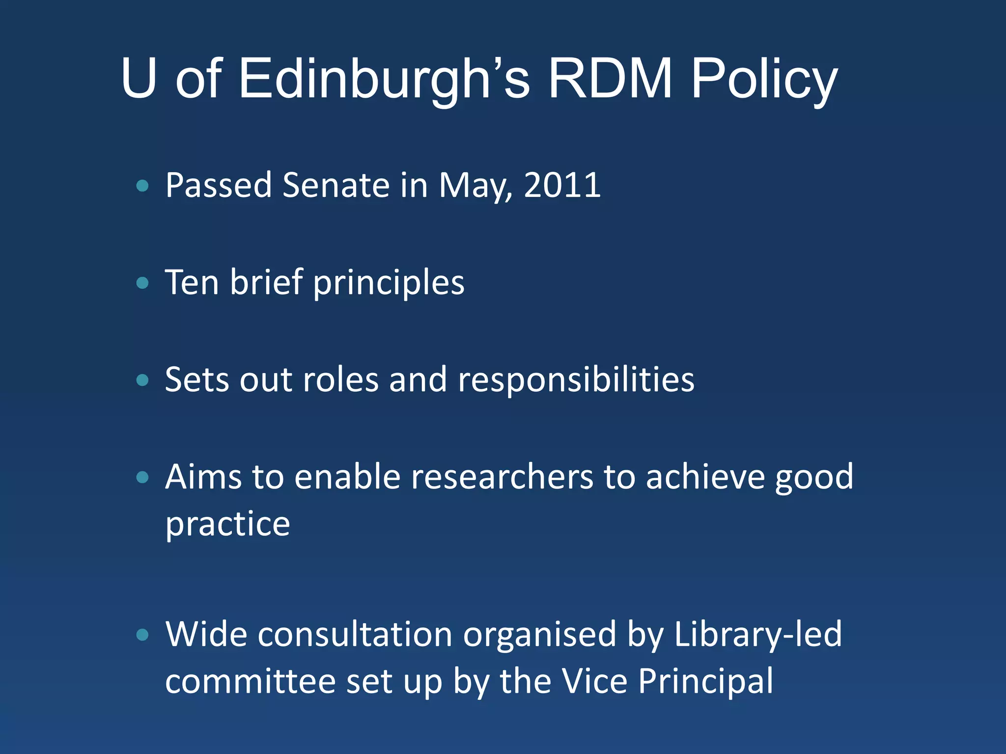 U of Edinburgh’s RDM Policy
 Passed Senate in May, 2011
 Ten brief principles
 Sets out roles and responsibilities
 Aims to enable researchers to achieve good
practice
 Wide consultation organised by Library-led
committee set up by the Vice Principal
 