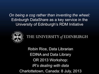 On being a cog rather than inventing the wheel:
Edinburgh DataShare as a key service in the
University of Edinburgh’s RDM Initiative
Robin Rice, Data Librarian
EDINA and Data Library
OR 2013 Workshop:
IR’s dealing with data
Charlottetown, Canada: 8 July, 2013
 