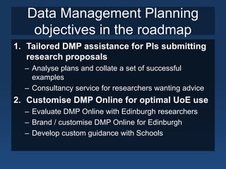 Data Management Planning
objectives in the roadmap
1. Tailored DMP assistance for PIs submitting
research proposals
– Analyse plans and collate a set of successful
examples
– Consultancy service for researchers wanting advice
2. Customise DMP Online for optimal UoE use
– Evaluate DMP Online with Edinburgh researchers
– Brand / customise DMP Online for Edinburgh
– Develop custom guidance with Schools
 