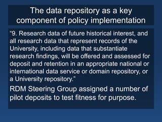 The data repository as a key
component of policy implementation
“9. Research data of future historical interest, and
all research data that represent records of the
University, including data that substantiate
research findings, will be offered and assessed for
deposit and retention in an appropriate national or
international data service or domain repository, or
a University repository.”
RDM Steering Group assigned a number of
pilot deposits to test fitness for purpose.
 