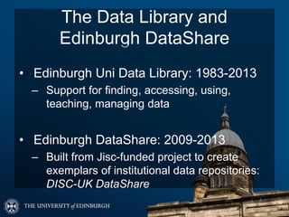 The Data Library and
Edinburgh DataShare
• Edinburgh Uni Data Library: 1983-2013
– Support for finding, accessing, using,
teaching, managing data
• Edinburgh DataShare: 2009-2013
– Built from Jisc-funded project to create
exemplars of institutional data repositories:
DISC-UK DataShare
 