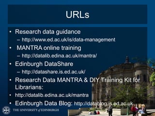 URLs
• Research data guidance
– http://www.ed.ac.uk/is/data-management
• MANTRA online training
– http://datalib.edina.ac.uk/mantra/
• Edinburgh DataShare
– http://datashare.is.ed.ac.uk/
• Research Data MANTRA & DIY Training Kit for
Librarians:
• http://datalib.edina.ac.uk/mantra
• Edinburgh Data Blog: http://datablog.is.ed.ac.uk
 