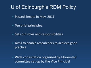 U of Edinburgh’s RDM Policy
 Passed Senate in May, 2011
 Ten brief principles
 Sets out roles and responsibilities
 Aims to enable researchers to achieve good
practice
 Wide consultation organised by Library-led
committee set up by the Vice Principal
 