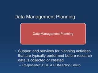 Data Management Planning
Data Management Planning
• Support and services for planning activities
that are typically performed before research
data is collected or created
– Responsible: DCC & RDM Action Group
 