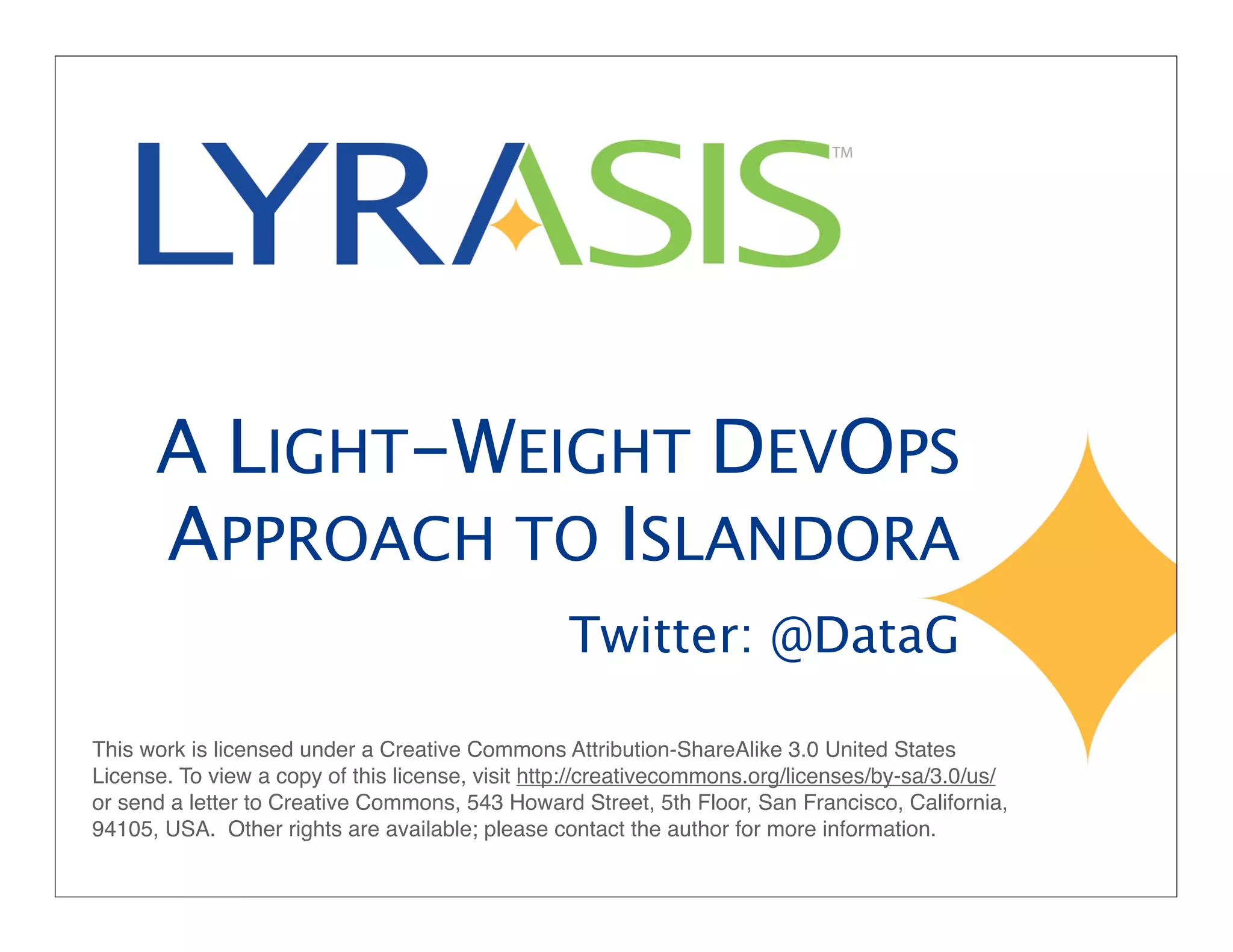 A LIGHT-WEIGHT DEVOPS
APPROACH TO ISLANDORA
Twitter: @DataG
This work is licensed under a Creative Commons Attribution-ShareAlike 3.0 United States
License. To view a copy of this license, visit http://creativecommons.org/licenses/by-sa/3.0/us/
or send a letter to Creative Commons, 543 Howard Street, 5th Floor, San Francisco, California,
94105, USA. Other rights are available; please contact the author for more information.
 