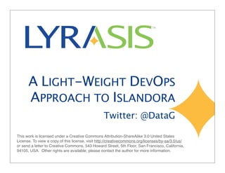 A LIGHT-WEIGHT DEVOPS
APPROACH TO ISLANDORA
Twitter: @DataG
This work is licensed under a Creative Commons Attribution-ShareAlike 3.0 United States
License. To view a copy of this license, visit http://creativecommons.org/licenses/by-sa/3.0/us/
or send a letter to Creative Commons, 543 Howard Street, 5th Floor, San Francisco, California,
94105, USA. Other rights are available; please contact the author for more information.
 
