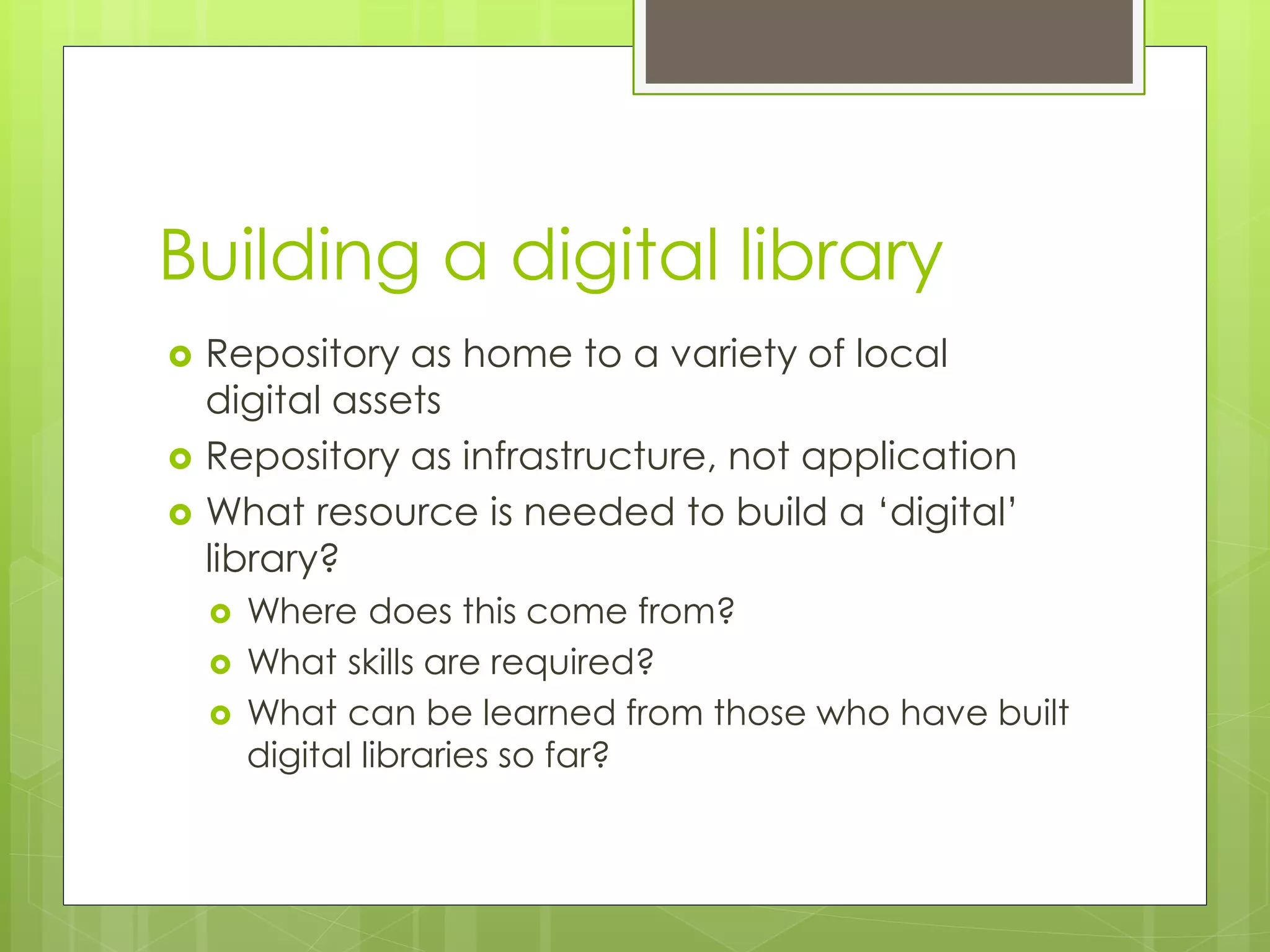 Building a digital library
 Repository as home to a variety of local
digital assets
 Repository as infrastructure, not application
 What resource is needed to build a ‘digital’
library?
 Where does this come from?
 What skills are required?
 What can be learned from those who have built
digital libraries so far?
 