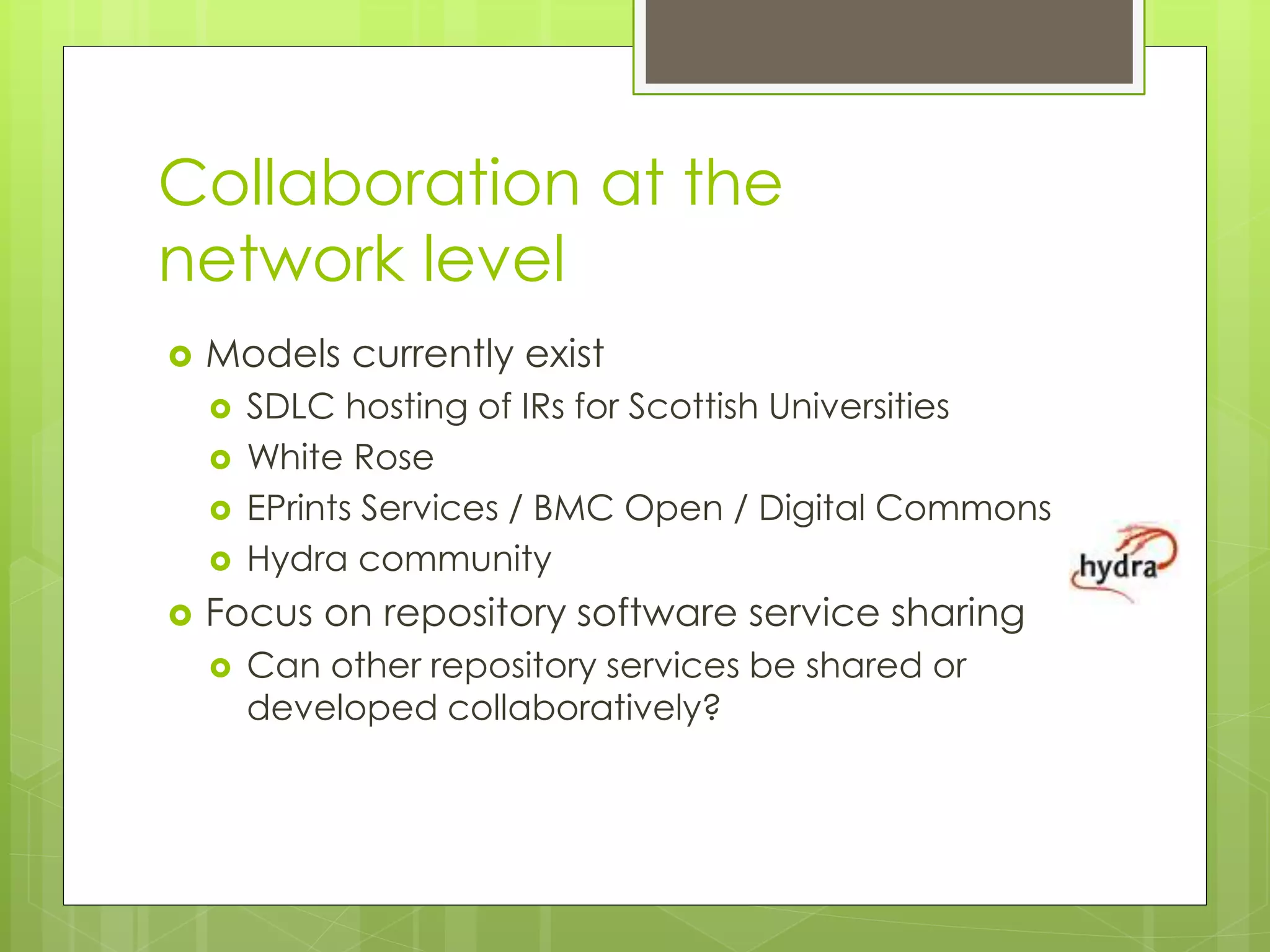 Collaboration at the
network level
 Models currently exist
 SDLC hosting of IRs for Scottish Universities
 White Rose
 EPrints Services / BMC Open / Digital Commons
 Hydra community
 Focus on repository software service sharing
 Can other repository services be shared or
developed collaboratively?
 