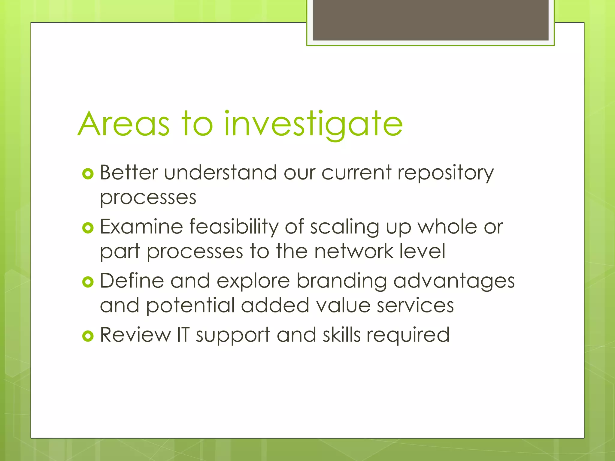 Areas to investigate
 Better understand our current repository
processes
 Examine feasibility of scaling up whole or
part processes to the network level
 Define and explore branding advantages
and potential added value services
 Review IT support and skills required
 
