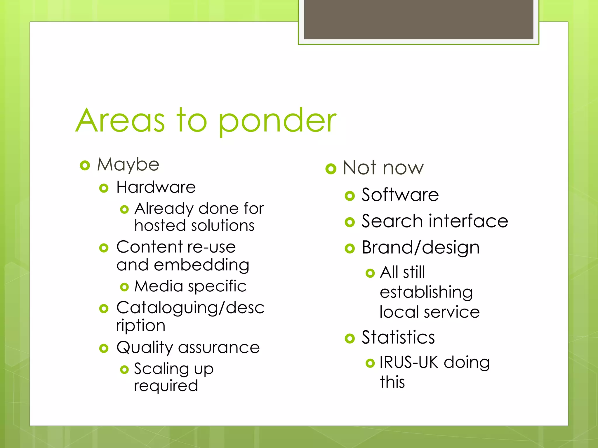 Areas to ponder
 Maybe
 Hardware
 Already done for
hosted solutions
 Content re-use
and embedding
 Media specific
 Cataloguing/desc
ription
 Quality assurance
 Scaling up
required
 Not now
 Software
 Search interface
 Brand/design
 All still
establishing
local service
 Statistics
 IRUS-UK doing
this
 