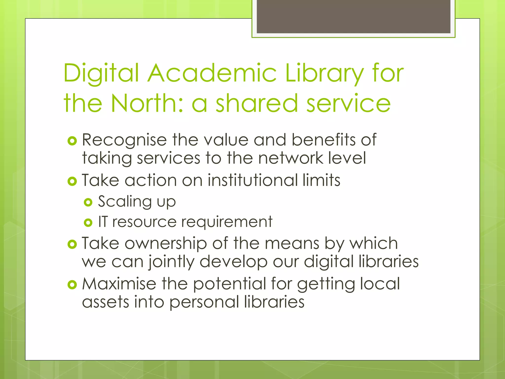Digital Academic Library for
the North: a shared service
 Recognise the value and benefits of
taking services to the network level
 Take action on institutional limits
 Scaling up
 IT resource requirement
 Take ownership of the means by which
we can jointly develop our digital libraries
 Maximise the potential for getting local
assets into personal libraries
 