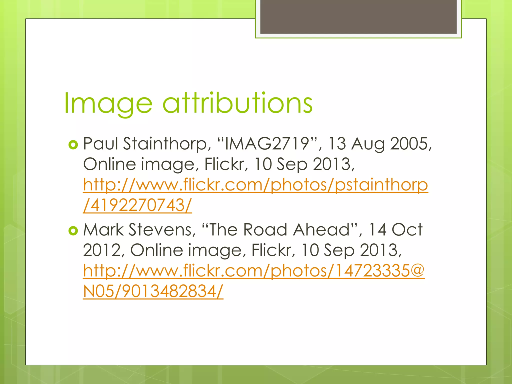Image attributions
 Paul Stainthorp, “IMAG2719”, 13 Aug 2005,
Online image, Flickr, 10 Sep 2013,
http://www.flickr.com/photos/pstainthorp
/4192270743/
 Mark Stevens, “The Road Ahead”, 14 Oct
2012, Online image, Flickr, 10 Sep 2013,
http://www.flickr.com/photos/14723335@
N05/9013482834/
 
