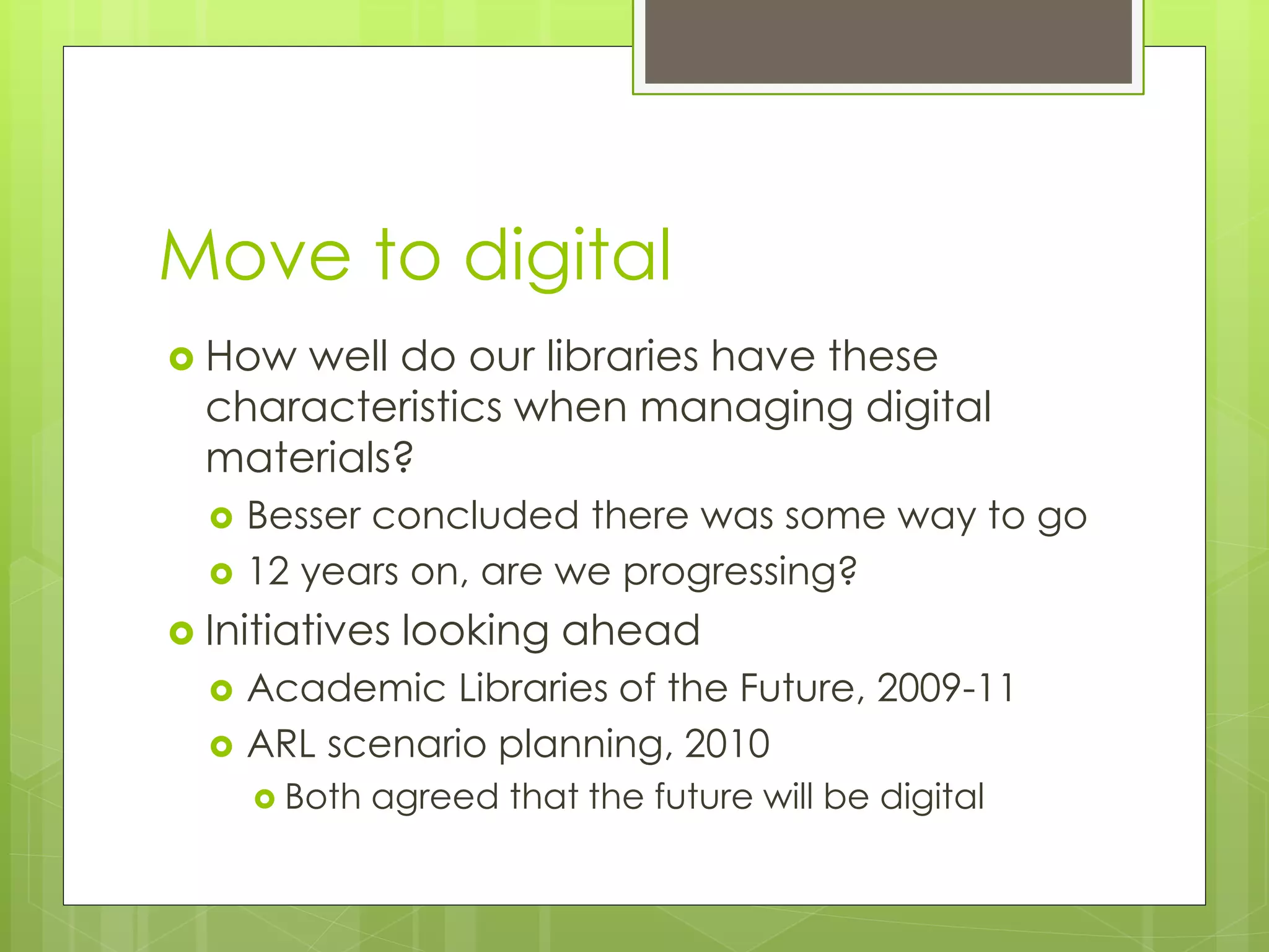 Move to digital
 How well do our libraries have these
characteristics when managing digital
materials?
 Besser concluded there was some way to go
 12 years on, are we progressing?
 Initiatives looking ahead
 Academic Libraries of the Future, 2009-11
 ARL scenario planning, 2010
 Both agreed that the future will be digital
 