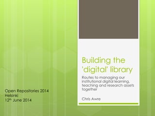 Building the
'digital' library
Routes to managing our
institutional digital learning,
teaching and research assets
together
Chris Awre
Open Repositories 2014
Helsinki
12th June 2014
 