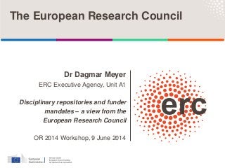 The European Research Council
Dr Dagmar Meyer
ERC Executive Agency, Unit A1
Disciplinary repositories and funder
mandates – a view from the
European Research Council
OR 2014 Workshop, 9 June 2014
 