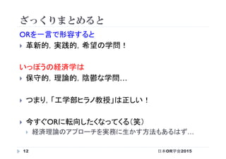ざっくりまとめると
日本OR学会201512
ORを一言で形容すると
}  革新的，実践的，希望の学問！
いっぽうの経済学は
}  保守的，理論的，陰鬱な学問…
}  つまり，「工学部ヒラノ教授」は正しい！
}  今すぐORに転向したくなってくる（笑）
}  経済理論のアプローチを実務に生かす方法もあるはず…
 
