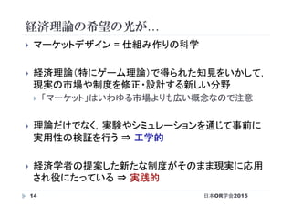 経済理論の希望の光が…
日本OR学会201514
}  マーケットデザイン = 仕組み作りの科学
}  経済理論（特にゲーム理論）で得られた知見をいかして，
現実の市場や制度を修正・設計する新しい分野
}  「マーケット」はいわゆる市場よりも広い概念なので注意
}  理論だけでなく，実験やシミュレーションを通じて事前に
実用性の検証を行う ⇒ 工学的
}  経済学者の提案した新たな制度がそのまま現実に応用
され役にたっている ⇒ 実践的
 